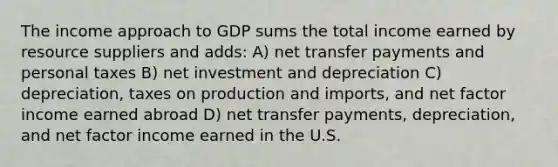 The income approach to GDP sums the total income earned by resource suppliers and adds: A) net transfer payments and personal taxes B) net investment and depreciation C) depreciation, taxes on production and imports, and net factor income earned abroad D) net transfer payments, depreciation, and net factor income earned in the U.S.