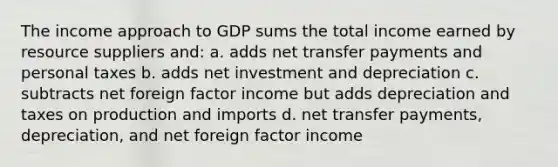 The income approach to GDP sums the total income earned by resource suppliers and: a. adds net transfer payments and personal taxes b. adds net investment and depreciation c. subtracts net foreign factor income but adds depreciation and taxes on production and imports d. net transfer payments, depreciation, and net foreign factor income