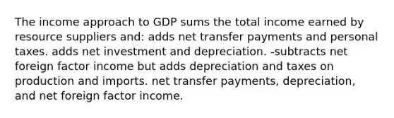 The income approach to GDP sums the total income earned by resource suppliers and: adds net transfer payments and personal taxes. adds net investment and depreciation. -subtracts net foreign factor income but adds depreciation and taxes on production and imports. net transfer payments, depreciation, and net foreign factor income.