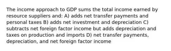 The income approach to GDP sums the total income earned by resource suppliers and: A) adds net transfer payments and personal taxes B) adds net investment and depreciation C) subtracts net foreign factor income but adds depreciation and taxes on production and imports D) net transfer payments, depreciation, and net foreign factor income