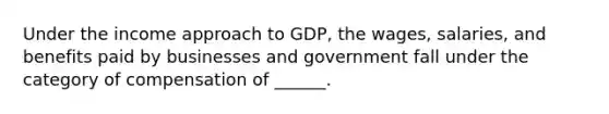 Under the income approach to GDP, the wages, salaries, and benefits paid by businesses and government fall under the category of compensation of ______.