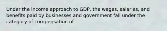 Under the income approach to GDP, the wages, salaries, and benefits paid by businesses and government fall under the category of compensation of