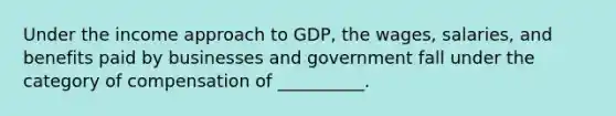 Under the income approach to GDP, the wages, salaries, and benefits paid by businesses and government fall under the category of compensation of __________.