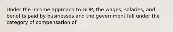 Under the income approach to GDP, the wages, salaries, and benefits paid by businesses and the government fall under the category of compensation of _____