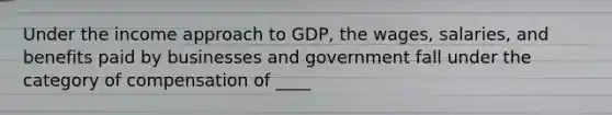 Under the income approach to GDP, the wages, salaries, and benefits paid by businesses and government fall under the category of compensation of ____