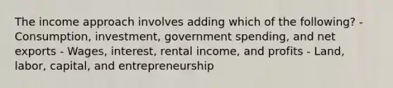 The income approach involves adding which of the following? - Consumption, investment, government spending, and net exports - Wages, interest, rental income, and profits - Land, labor, capital, and entrepreneurship