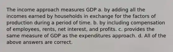 The income approach measures GDP a. by adding all the incomes earned by households in exchange for the factors of production during a period of time. b. by including compensation of employees, rents, net interest, and profits. c. provides the same measure of GDP as the expenditures approach. d. All of the above answers are correct.