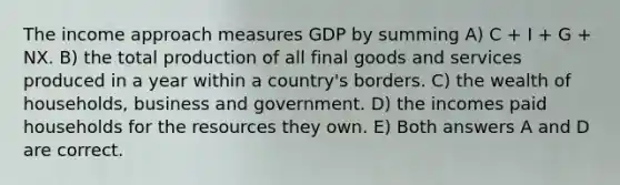 The income approach measures GDP by summing A) C + I + G + NX. B) the total production of all final goods and services produced in a year within a country's borders. C) the wealth of households, business and government. D) the incomes paid households for the resources they own. E) Both answers A and D are correct.