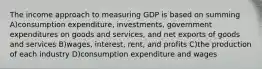 The income approach to measuring GDP is based on summing A)consumption expenditure, investments, government expenditures on goods and services, and net exports of goods and services B)wages, interest, rent, and profits C)the production of each industry D)consumption expenditure and wages