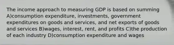 The income approach to measuring GDP is based on summing A)consumption expenditure, investments, government expenditures on goods and services, and net exports of goods and services B)wages, interest, rent, and profits C)the production of each industry D)consumption expenditure and wages