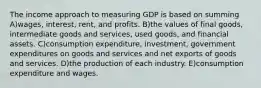 The income approach to measuring GDP is based on summing A)wages, interest, rent, and profits. B)the values of final goods, intermediate goods and services, used goods, and financial assets. C)consumption expenditure, investment, government expenditures on goods and services and net exports of goods and services. D)the production of each industry. E)consumption expenditure and wages.