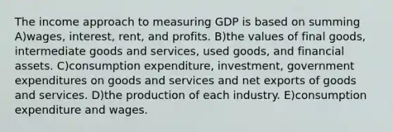 The income approach to measuring GDP is based on summing A)wages, interest, rent, and profits. B)the values of final goods, intermediate goods and services, used goods, and financial assets. C)consumption expenditure, investment, government expenditures on goods and services and net exports of goods and services. D)the production of each industry. E)consumption expenditure and wages.