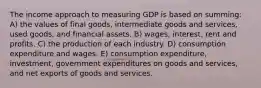 The income approach to measuring GDP is based on summing: A) the values of final goods, intermediate goods and services, used goods, and financial assets. B) wages, interest, rent and profits. C) the production of each industry. D) consumption expenditure and wages. E) consumption expenditure, investment, government expenditures on goods and services, and net exports of goods and services.