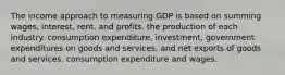 The income approach to measuring GDP is based on summing wages, interest, rent, and profits. the production of each industry. consumption expenditure, investment, government expenditures on goods and services, and net exports of goods and services. consumption expenditure and wages.