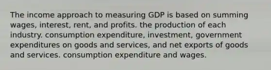 The income approach to measuring GDP is based on summing wages, interest, rent, and profits. the production of each industry. consumption expenditure, investment, government expenditures on goods and services, and net exports of goods and services. consumption expenditure and wages.