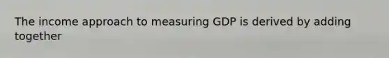 The income approach to measuring GDP is derived by adding together