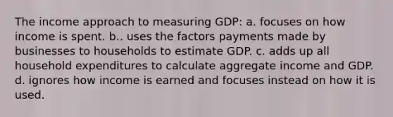 The income approach to measuring GDP: a. focuses on how income is spent. b.. uses the factors payments made by businesses to households to estimate GDP. c. adds up all household expenditures to calculate aggregate income and GDP. d. ignores how income is earned and focuses instead on how it is used.