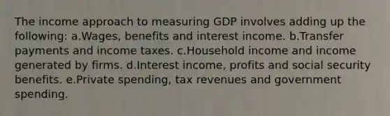 The income approach to measuring GDP involves adding up the following: a.Wages, benefits and interest income. b.Transfer payments and income taxes. c.Household income and income generated by firms. d.Interest income, profits and social security benefits. e.Private spending, tax revenues and government spending.