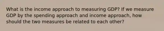 What is the income approach to measuring GDP? If we measure GDP by the spending approach and income approach, how should the two measures be related to each other?