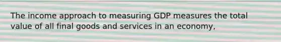 The income approach to measuring GDP measures the total value of all final goods and services in an economy,