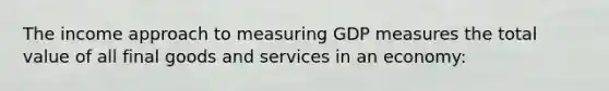 The income approach to measuring GDP measures the total value of all final goods and services in an economy: