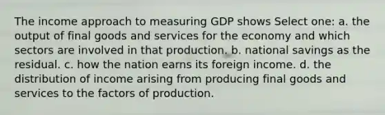 The income approach to measuring GDP shows Select one: a. the output of final goods and services for the economy and which sectors are involved in that production. b. national savings as the residual. c. how the nation earns its foreign income. d. the distribution of income arising from producing final goods and services to the factors of production.