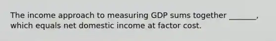 The income approach to measuring GDP sums together​ _______, which equals net domestic income at factor cost.