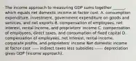 The income approach to measuring GDP sums together​ ______, which equals net domestic income at factor cost. A. consumption​ expenditure, investment, government expenditure on goods and​ services, and net exports B. compensation of​ employees, net​ interest, rental​ income, and​ proprietors' income C. compensation of​ employees, direct​ taxes, and consumption of fixed capital D. compensation of​ employees, net​ interest, rental​ income, corporate​ profits, and​ proprietors' income Net domestic income at factor cost ----- indirect taxes less subsidies ------ depreciation gives GDP​ (income approach).