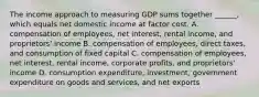 The income approach to measuring GDP sums together​ ______, which equals net domestic income at factor cost. A. compensation of​ employees, net​ interest, rental​ income, and​ proprietors' income B. compensation of​ employees, direct​ taxes, and consumption of fixed capital C. compensation of​ employees, net​ interest, rental​ income, corporate​ profits, and​ proprietors' income D. consumption​ expenditure, investment, government expenditure on goods and​ services, and net exports