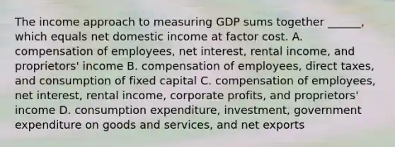 The income approach to measuring GDP sums together​ ______, which equals net domestic income at factor cost. A. compensation of​ employees, net​ interest, rental​ income, and​ proprietors' income B. compensation of​ employees, direct​ taxes, and consumption of fixed capital C. compensation of​ employees, net​ interest, rental​ income, corporate​ profits, and​ proprietors' income D. consumption​ expenditure, investment, government expenditure on goods and​ services, and net exports