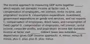 The income approach to measuring GDP sums together​ ______, which equals net domestic income at factor cost. A. compensation of​ employees, net​ interest, rental​ income, and​ proprietors' income B. consumption​ expenditure, investment, government expenditure on goods and​ services, and net exports C. compensation of​ employees, direct​ taxes, and consumption of fixed capital D. compensation of​ employees, net​ interest, rental​ income, corporate​ profits, and​ proprietors' income Net domestic income at factor cost​ _______ indirect taxes less subsidies​ _______ depreciation gives GDP​ (income approach). A. ​minus; minus B. ​minus; plus C. ​plus; plus D. ​plus; minus