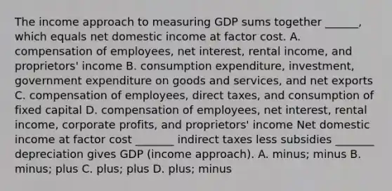 The income approach to measuring GDP sums together​ ______, which equals net domestic income at factor cost. A. compensation of​ employees, net​ interest, rental​ income, and​ proprietors' income B. consumption​ expenditure, investment, government expenditure on goods and​ services, and net exports C. compensation of​ employees, direct​ taxes, and consumption of fixed capital D. compensation of​ employees, net​ interest, rental​ income, corporate​ profits, and​ proprietors' income Net domestic income at factor cost​ _______ indirect taxes less subsidies​ _______ depreciation gives GDP​ (income approach). A. ​minus; minus B. ​minus; plus C. ​plus; plus D. ​plus; minus