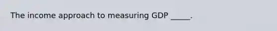 The income approach to measuring GDP _____.