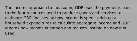 The income approach to measuring GDP uses the payments paid to the four resources used to produce goods and services to estimate GDP. focuses on how income is spent. adds up all household expenditures to calculate aggregate income and GDP. ignores how income is earned and focuses instead on how it is used.