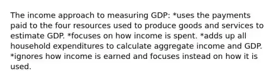 The income approach to measuring GDP: *uses the payments paid to the four resources used to produce goods and services to estimate GDP. *focuses on how income is spent. *adds up all household expenditures to calculate aggregate income and GDP. *ignores how income is earned and focuses instead on how it is used.