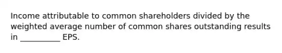 Income attributable to common shareholders divided by the weighted average number of common shares outstanding results in __________ EPS.