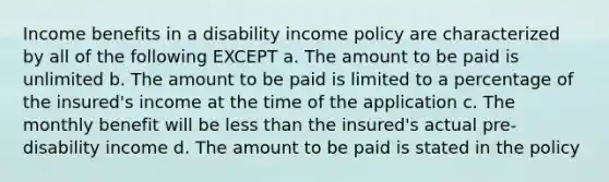 Income benefits in a disability income policy are characterized by all of the following EXCEPT a. The amount to be paid is unlimited b. The amount to be paid is limited to a percentage of the insured's income at the time of the application c. The monthly benefit will be less than the insured's actual pre-disability income d. The amount to be paid is stated in the policy