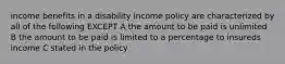 income benefits in a disability income policy are characterized by all of the following EXCEPT A the amount to be paid is unlimited B the amount to be paid is limited to a percentage to insureds income C stated in the policy