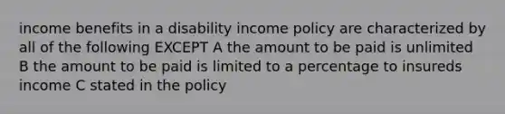 income benefits in a disability income policy are characterized by all of the following EXCEPT A the amount to be paid is unlimited B the amount to be paid is limited to a percentage to insureds income C stated in the policy