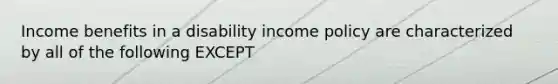 Income benefits in a disability income policy are characterized by all of the following EXCEPT