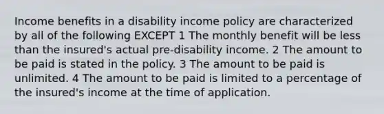 Income benefits in a disability income policy are characterized by all of the following EXCEPT 1 The monthly benefit will be less than the insured's actual pre-disability income. 2 The amount to be paid is stated in the policy. 3 The amount to be paid is unlimited. 4 The amount to be paid is limited to a percentage of the insured's income at the time of application.