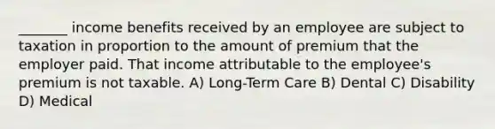 _______ income benefits received by an employee are subject to taxation in proportion to the amount of premium that the employer paid. That income attributable to the employee's premium is not taxable. A) Long-Term Care B) Dental C) Disability D) Medical