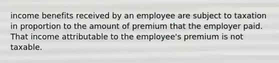 income benefits received by an employee are subject to taxation in proportion to the amount of premium that the employer paid. That income attributable to the employee's premium is not taxable.