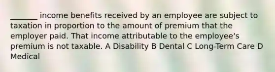 _______ income benefits received by an employee are subject to taxation in proportion to the amount of premium that the employer paid. That income attributable to the employee's premium is not taxable. A Disability B Dental C Long-Term Care D Medical