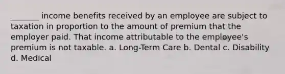 _______ income benefits received by an employee are subject to taxation in proportion to the amount of premium that the employer paid. That income attributable to the employee's premium is not taxable. a. Long-Term Care b. Dental c. Disability d. Medical