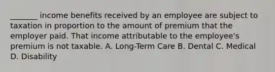 _______ income benefits received by an employee are subject to taxation in proportion to the amount of premium that the employer paid. That income attributable to the employee's premium is not taxable. A. Long-Term Care B. Dental C. Medical D. Disability