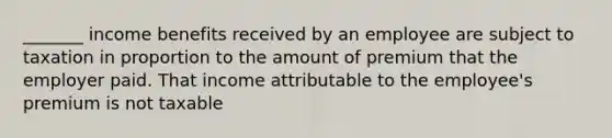 _______ income benefits received by an employee are subject to taxation in proportion to the amount of premium that the employer paid. That income attributable to the employee's premium is not taxable