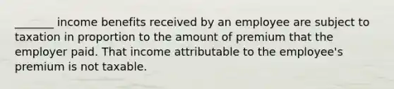 _______ income benefits received by an employee are subject to taxation in proportion to the amount of premium that the employer paid. That income attributable to the employee's premium is not taxable.