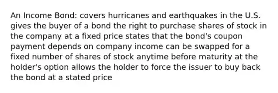 An Income Bond: covers hurricanes and earthquakes in the U.S. gives the buyer of a bond the right to purchase shares of stock in the company at a fixed price states that the bond's coupon payment depends on company income can be swapped for a fixed number of shares of stock anytime before maturity at the holder's option allows the holder to force the issuer to buy back the bond at a stated price