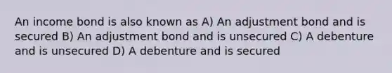 An income bond is also known as A) An adjustment bond and is secured B) An adjustment bond and is unsecured C) A debenture and is unsecured D) A debenture and is secured